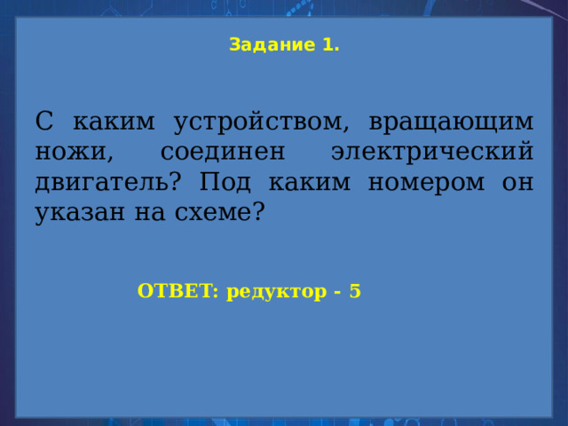 Задание 1.   С каким устройством, вращающим ножи, соединен электрический двигатель? Под каким номером он указан на схеме? ОТВЕТ: редуктор - 5 