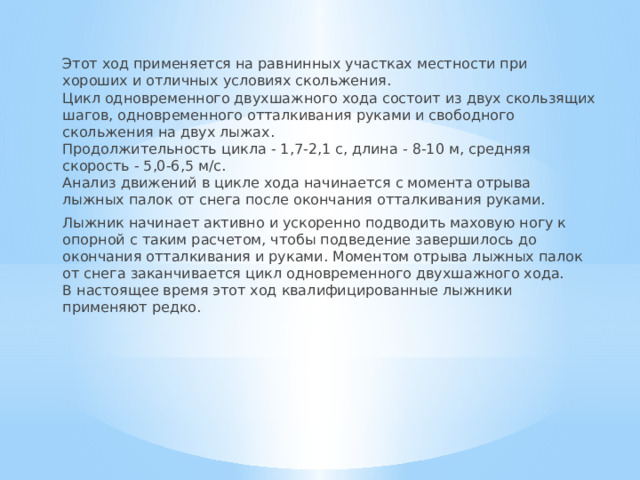 Этот ход применяется на равнинных участках местности при хороших и отличных условиях скольжения.  Цикл одновременного двухшажного хода состоит из двух скользящих шагов, одновременного отталкивания руками и свободного скольжения на двух лыжах.  Продолжительность цикла - 1,7-2,1 с, длина - 8-10 м, средняя скорость - 5,0-6,5 м/с.  Анализ движений в цикле хода начинается с момента отрыва лыжных палок от снега после окончания отталкивания руками. Лыжник начинает активно и ускоренно подводить маховую ногу к опорной с таким расчетом, чтобы подведение завершилось до окончания отталкивания и руками. Моментом отрыва лыжных палок от снега заканчивается цикл одновременного двухшажного хода.  В настоящее время этот ход квалифицированные лыжники применяют редко. 
