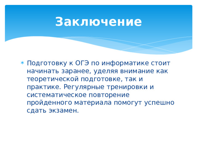 Заключение Подготовку к ОГЭ по информатике стоит начинать заранее, уделяя внимание как теоретической подготовке, так и практике. Регулярные тренировки и систематическое повторение пройденного материала помогут успешно сдать экзамен. 