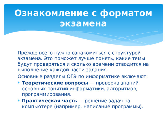 Ознакомление с форматом экзамена Прежде всего нужно ознакомиться с структурой экзамена. Это поможет лучше понять, какие темы будут проверяться и сколько времени отводится на выполнение каждой части задания. Основные разделы ОГЭ по информатике включают: Теоретические вопросы — проверка знаний основных понятий информатики, алгоритмов, программирования. Практическая часть — решение задач на компьютере (например, написание программы). 