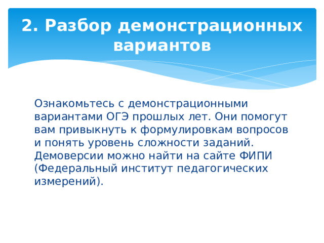 2. Разбор демонстрационных вариантов Ознакомьтесь с демонстрационными вариантами ОГЭ прошлых лет. Они помогут вам привыкнуть к формулировкам вопросов и понять уровень сложности заданий. Демоверсии можно найти на сайте ФИПИ (Федеральный институт педагогических измерений). 