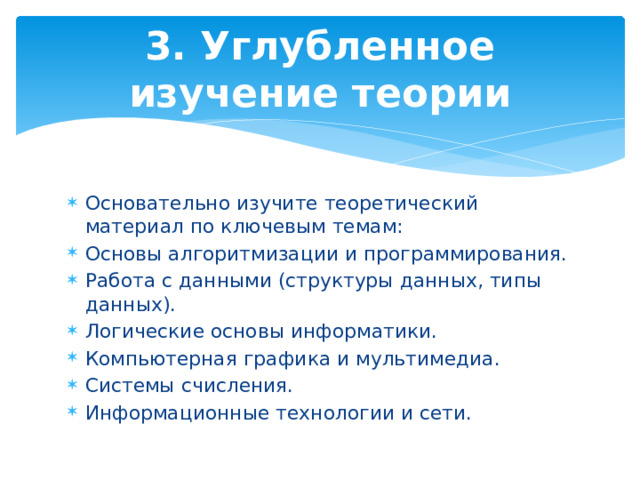 3. Углубленное изучение теории Основательно изучите теоретический материал по ключевым темам: Основы алгоритмизации и программирования. Работа с данными (структуры данных, типы данных). Логические основы информатики. Компьютерная графика и мультимедиа. Системы счисления. Информационные технологии и сети. 