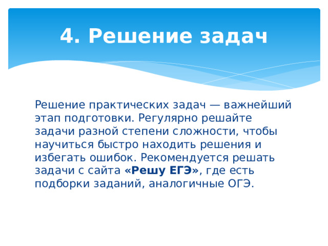 4. Решение задач Решение практических задач — важнейший этап подготовки. Регулярно решайте задачи разной степени сложности, чтобы научиться быстро находить решения и избегать ошибок. Рекомендуется решать задачи с сайта «Решу ЕГЭ» , где есть подборки заданий, аналогичные ОГЭ. 