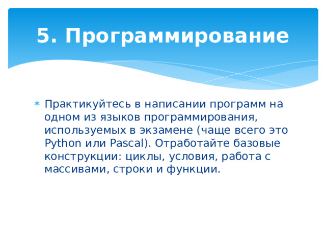 5. Программирование Практикуйтесь в написании программ на одном из языков программирования, используемых в экзамене (чаще всего это Python или Pascal). Отработайте базовые конструкции: циклы, условия, работа с массивами, строки и функции. 