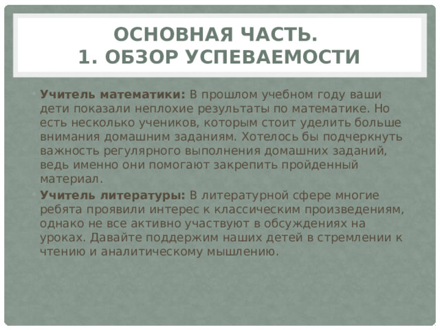 Основная часть.  1. Обзор успеваемости Учитель математики: В прошлом учебном году ваши дети показали неплохие результаты по математике. Но есть несколько учеников, которым стоит уделить больше внимания домашним заданиям. Хотелось бы подчеркнуть важность регулярного выполнения домашних заданий, ведь именно они помогают закрепить пройденный материал. Учитель литературы: В литературной сфере многие ребята проявили интерес к классическим произведениям, однако не все активно участвуют в обсуждениях на уроках. Давайте поддержим наших детей в стремлении к чтению и аналитическому мышлению. 