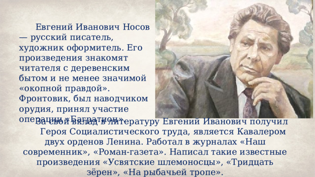 Евгений Иванович Носов — русский писатель, художник оформитель. Его произведения знакомят читателя с деревенским бытом и не менее значимой «окопной правдой». Фронтовик, был наводчиком орудия, принял участие операции «Багратион». За свой вклад в литературу Евгений Иванович получил Героя Социалистического труда, является Кавалером двух орденов Ленина. Работал в журналах «Наш современник», «Роман-газета». Написал такие известные произведения «Усвятские шлемоносцы», «Тридцать зёрен», «На рыбачьей тропе». 