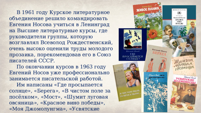 В 1961 году Курское литературное объединение решило командировать Евгения Носова учиться в Ленинград на Высшие литературные курсы, где руководители группы, которую возглавлял Всеволод Рождественский, очень высоко оценили труды молодого прозаика, порекомендовав его в Союз писателей СССР. По окончании курсов в 1963 году Евгений Носов уже профессионально занимается писательской работой. Им написаны «Где просыпается солнце», «Берега», «В чистом поле за посёлком», «Мост», «Шумит луговая овсяница», «Красное вино победы», «Моя Джомолунгма», «Усвятские шлемоносцы». 