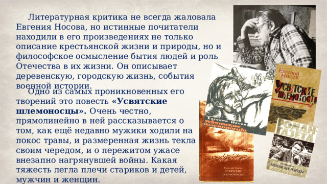 Литературная критика не всегда жаловала Евгения Носова, но истинные почитатели находили в его произведениях не только описание крестьянской жизни и природы, но и философское осмысление бытия людей и роль Отечества в их жизни. Он описывает деревенскую, городскую жизнь, события военной истории. Одно из самых проникновенных его творений это повесть «Усвятские шлемоносцы». Очень честно, прямолинейно в ней рассказывается о том, как ещё недавно мужики ходили на покос травы, и размеренная жизнь текла своим чередом, и о пережитом ужасе внезапно нагрянувшей войны. Какая тяжесть легла плечи стариков и детей, мужчин и женщин. 