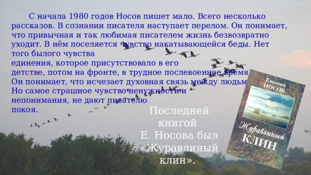  С начала 1980 годов Носов пишет мало. Всего несколько рассказов. В сознании писателя наступает перелом. Он понимает, что привычная и так любимая писателем жизнь безвозвратно уходит. В нём поселяется чувство накатывающейся беды. Нет того былого чувства единения, которое присутствовало в его детстве, потом на фронте, в трудное послевоенное время. Он понимает, что исчезает духовная связь между людьми. Но самое страшное чувство ненужности и непонимания, не дают писателю покоя. Последней книгой Е. Носова был «Журавлиный клин». 