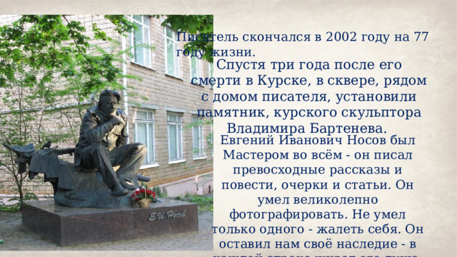 Писатель скончался в 2002 году на 77 году жизни.  Спустя три года после его смерти в Курске, в сквере, рядом с домом писателя, установили памятник, курского скульптора Владимира Бартенева. Евгений Иванович Носов был Мастером во всём - он писал превосходные рассказы и повести, очерки и статьи. Он умел великолепно фотографировать. Не умел только одного - жалеть себя. Он оставил нам своё наследие - в каждой строке живет его душа. 