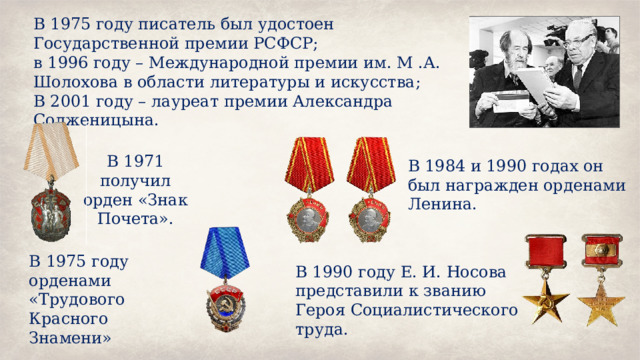 В 1975 году писатель был удостоен Государственной премии РСФСР; в 1996 году – Международной премии им. М .А. Шолохова в области литературы и искусства; В 2001 году – лауреат премии Александра Солженицына. В 1971 получил орден «Знак Почета». В 1984 и 1990 годах он был награжден орденами Ленина. В 1975 году орденами «Трудового Красного Знамени» В 1990 году Е. И. Носова представили к званию Героя Социалистического труда. 
