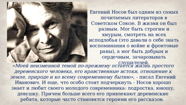 Евгений Носов был одним из самых почитаемых литераторов в Советском Союзе. В жизни он был разным. Мог быть строгим и хмурым, смотреть на всех исподлобья (это давали о себе знать воспоминания о войне и фронтовые раны), а мог быть добрым и сердечным, зачаровывать слушателей. «Моей неизменной темой по-прежнему остается жизнь простого деревенского человека, его нравственные истоки, отношение к земле, природе и ко всему современному бытию», - писал Евгений Иванович. И еще, что особо стоит подчеркнуть - Носов хорошо знает и любит своего молодого современника: подростка, юношу, девушку. Причем больше всего его привлекают деревенские ребята, которые часто становятся героями его рассказов. 