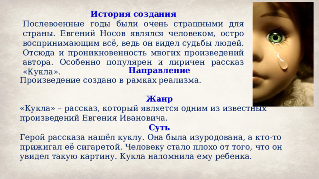 История создания Послевоенные годы были очень страшными для страны. Евгений Носов являлся человеком, остро воспринимающим всё, ведь он видел судьбы людей. Отсюда и проникновенность многих произведений автора. Особенно популярен и лиричен рассказ «Кукла». Направление Произведение создано в рамках реализма. Жанр «Кукла» – рассказ, который является одним из известных произведений Евгения Ивановича. Суть Герой рассказа нашёл куклу. Она была изуродована, а кто-то прижигал её сигаретой. Человеку стало плохо от того, что он увидел такую картину. Кукла напомнила ему ребенка. 