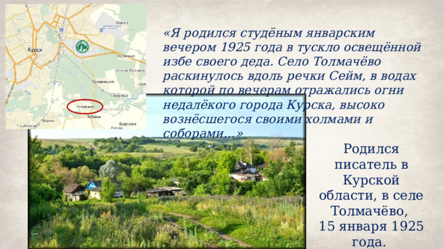 «Я родился студёным январским вечером 1925 года в тускло освещённой избе своего деда. Село Толмачёво раскинулось вдоль речки Сейм, в водах которой по вечерам отражались огни недалёкого города Курска, высоко вознёсшегося своими холмами и соборами…» Родился писатель в Курской области, в селе Толмачёво, 15 января 1925 года. 