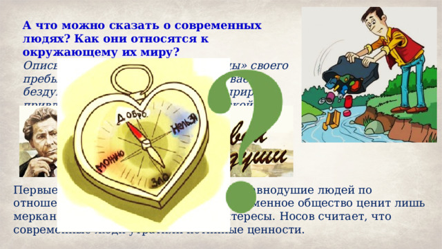 А что можно сказать о современных людях? Как они относятся к окружающему их миру? Описывая места, где оставил «следы» своего пребывания человек, автор показывает бездушное отношение человека к природе, привлекает внимание к экологической проблеме нашего времени. Первые строки текста демонстрируют равнодушие людей по отношению к окружающей среде. Современное общество ценит лишь меркантильные, потребительские интересы. Носов считает, что современные люди утратили истинные ценности. 