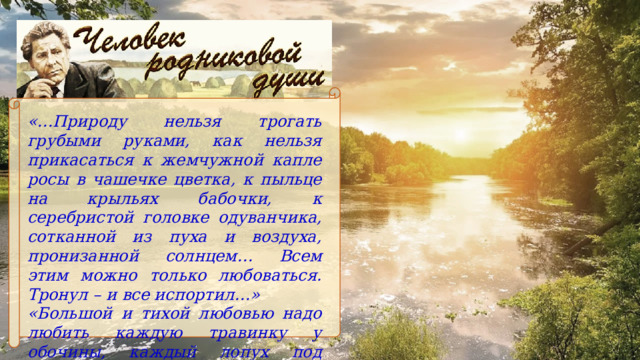 «…Природу нельзя трогать грубыми руками, как нельзя прикасаться к жемчужной капле росы в чашечке цветка, к пыльце на крыльях бабочки, к серебристой головке одуванчика, сотканной из пуха и воздуха, пронизанной солнцем… Всем этим можно только любоваться. Тронул – и все испортил…» «Большой и тихой любовью надо любить каждую травинку у обочины, каждый лопух под плетнем». 