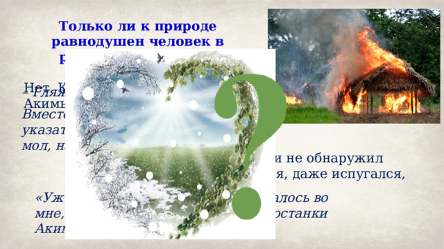 Только ли к природе равнодушен человек в рассказе Е. Носова?  Нет. Кто-то сжёг шалаш Акимыча: – Гляжу, шалаш твой сожгли. Вместо ответа он повертел указательным пальцем у виска, мол, на это большого ума не надо. Рассказчик, когда приехал и не обнаружил своего давнишнего приятеля, даже испугался, жив ли Акимыч. «Уж не помер ли?» – нехорошо сжалось во мне, когда я набрёл на обгорелые останки Акимычева шалаша. 