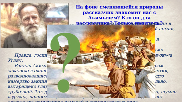 На фоне сменяющейся природы рассказчик знакомит нас с Акимычем? Кто он для рассказчика? Только приятель? … . мы с Акимычем, оказывается, воевали в одной и той же горбатовской третьей армии, участвовали в «Багратионе», вместе ликвидировали Бобруйский, а затем и Минский котлы, брали одни и те же белорусские и польские города. И даже выбыли из войны в одном и том же месяце. Правда, госпиталя нам выпали разные: я попал в Серпухов, а он – в Углич. Ранило Акимыча бескровно, но тяжело: дальнобойным фугасом завалило в окопе и контузило так, что и теперь, спустя десятилетия, разволновавшись, он внезапно утрачивал дар речи, язык его будто намертво заклинивало, и Акимыч, побледнев, умолкал, мучительно, вытаращено глядя на собеседника и беспомощно вытянув губы трубочкой. Так длилось несколько минут, после чего он глубоко, шумно вздыхал, поднимая при этом острые, худые плечи, и холодный пот осыпал его измученное немотой и окаменелостью лицо. 