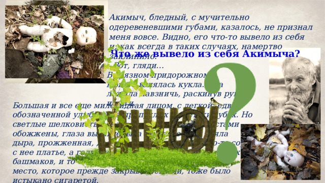 Акимыч, бледный, с мучительно одеревеневшими губами, казалось, не признал меня вовсе. Видно, его что-то вывело из себя и, как всегда в таких случаях, намертво заклинило. Что же вывело из себя Акимыча? – Вот, гляди… В грязном придорожном кювете валялась кукла. Она лежала навзничь, раскинув руки и ноги. Большая и все еще миловидная лицом, с легкой, едва обозначенной улыбкой на припухлых по-детски губах. Но светлые шелковистые волосы на голове были местами обожжены, глаза выдавлены, а на месте носа зияла дыра, прожженная, должно быть, сигаретой. Кто-то сорвал с нее платье, а голубенькие трусики сдернул до самых башмаков, и то место, которое прежде закрывалось ими, тоже было истыкано сигаретой. 