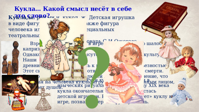 Кукла… Какой смысл несёт в себе это слово? Кукла,ы. род.мн.ч. кукол, ж. Детская игрушка в виде фигурки человека, а также фигура человека или животного в специальных театральных представлениях. словарь С.И.Ожегова.  Взрослые наивно видят в игре в куклы детскую шалость и каприз. Однако куклы издавна присутствуют в истории и культуре. Наши древние предки относились к куклам со всей серьезностью. Этот символ связывался с отношением к жизни и смерти. В мировоззрении древних людей существовало мнение, что похожая на человека кукла, игрушка с разрисованным лицом, обладает душой. В Киевской Руси куклы участвовали в языческих ритуалах. И лишь к концу XIX века кукла окончательно приобрела ипостась детской игрушки. Ребенок «оживляет» куклу в игре, познавая через игрушку жизнь. 