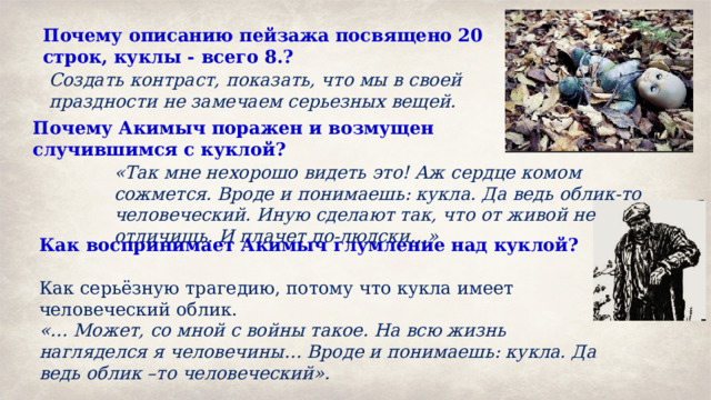 Почему описанию пейзажа посвящено 20 строк, куклы - всего 8.? Создать контраст, показать, что мы в своей праздности не замечаем серьезных вещей. Почему Акимыч поражен и возмущен случившимся с куклой?  «Так мне нехорошо видеть это! Аж сердце комом сожмется. Вроде и понимаешь: кукла. Да ведь облик-то человеческий. Иную сделают так, что от живой не отличишь. И плачет по-людски…» Как воспринимает Акимыч глумление над куклой?  Как серьёзную трагедию, потому что кукла имеет человеческий облик. «… Может, со мной с войны такое. На всю жизнь нагляделся я человечины… Вроде и понимаешь: кукла. Да ведь облик –то человеческий». 