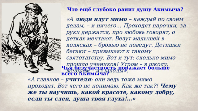 Что ещё глубоко ранит душу Акимыча?  «А люди идут мимо – каждый по своим делам, – и ничего… Проходят парочки, за руки держатся, про любовь говорят, о детках мечтают. Везут малышей в колясках – бровью не поведут. Детишки бегают – привыкают к такому святотатству. Вот и тут: сколько мимо прошло учеников! Утром – в школу, вечером – из школы». Чья безучастность поражает больше всего Акимыча? «А главное – учителя : они ведь тоже мимо проходят. Вот чего не понимаю. Как же так?! Чему же ты научишь, какой красоте, какому добру, если ты слеп, душа твоя глуха!…» 