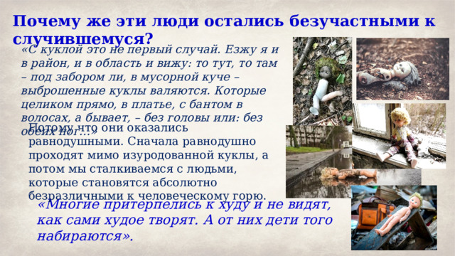 Почему же эти люди остались безучастными к случившемуся? «С куклой это не первый случай. Езжу я и в район, и в область и вижу: то тут, то там – под забором ли, в мусорной куче – выброшенные куклы валяются. Которые целиком прямо, в платье, с бантом в волосах, а бывает, – без головы или: без обеих ног…» Потому что они оказались равнодушными. Сначала равнодушно проходят мимо изуродованной куклы, а потом мы сталкиваемся с людьми, которые становятся абсолютно безразличными к человеческому горю. «Многие притерпелись к худу и не видят, как сами худое творят. А от них дети того набираются». 