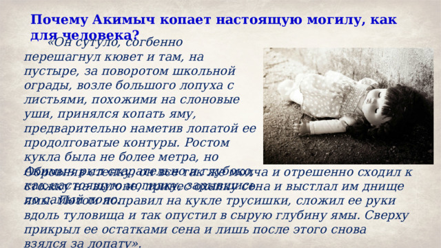 Почему Акимыч копает настоящую могилу, как для человека?   «Он сутуло, согбенно перешагнул кювет и там, на пустыре, за поворотом школьной ограды, возле большого лопуха с листьями, похожими на слоновые уши, принялся копать яму, предварительно наметив лопатой ее продолговатые контуры. Ростом кукла была не более метра, но Акимыч рыл старательно и глубоко, как настоящую могилку, зарывшись по самый пояс. Обровняв стенку, он все так же молча и отрешенно сходил к стожку на выгоне, принес охапку сена и выстлал им днище ямы. Потом поправил на кукле трусишки, сложил ее руки вдоль туловища и так опустил в сырую глубину ямы. Сверху прикрыл ее остатками сена и лишь после этого снова взялся за лопату». 