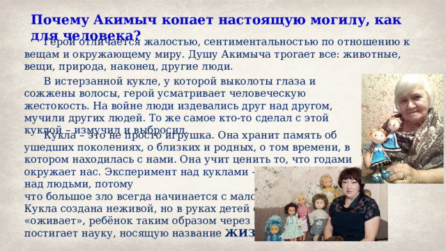 Почему Акимыч копает настоящую могилу, как для человека?   Герой отличается жалостью, сентиментальностью по отношению к вещам и окружающему миру. Душу Акимыча трогает все: животные, вещи, природа, наконец, другие люди.  В истерзанной кукле, у которой выколоты глаза и сожжены волосы, герой усматривает человеческую жестокость. На войне люди издевались друг над другом, мучили других людей. То же самое кто-то сделал с этой куклой – измучил и выбросил.  Кукла – это не просто игрушка. Она хранит память об ушедших поколениях, о близких и родных, о том времени, в котором находилась с нами. Она учит ценить то, что годами окружает нас. Эксперимент над куклами – то же самое, что и над людьми, потому что большое зло всегда начинается с малого. И ещё. Кукла создана неживой, но в руках детей она «оживает», ребёнок таким образом через игру постигает науку, носящую название ЖИЗНЬ. 