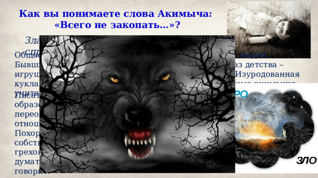 Как вы понимаете слова Акимыча: «Всего не закопать…»? Зла много, в одиночку с ним не справиться Общество превратилось в безразличную к злу массу людей. Бывший военный плачет, увидев оскверненный образ детства – игрушку, над которой жестоко поиздевались люди. Изуродованная кукла – картина нравственного упадка – проходит мимо внимания учителей, родителей, но волнует и ужасает сторожа. Писатель призывает задуматься над жизнью, над образом современной жизни. Автор толкает человека переосмыслить свою равнодушную позицию по отношению к миру и социуму. Похороны игрушки символизируют похороны собственных грехов, которые автор надеется искупить. Но не стоит думать, что любой грех можно закопать – писатель говорит: … всего не закопаешь… 