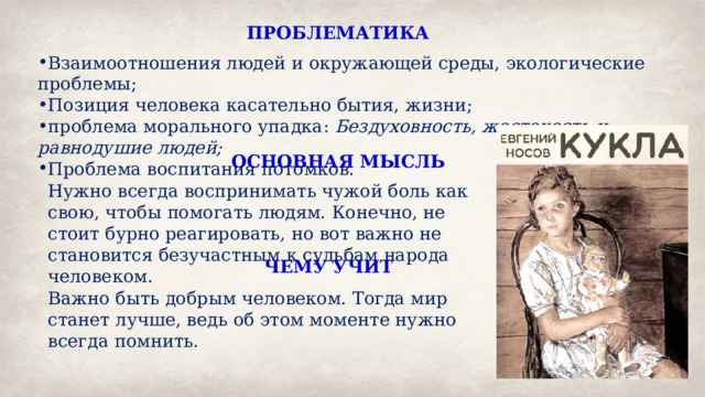 ПРОБЛЕМАТИКА Взаимоотношения людей и окружающей среды, экологические проблемы; Позиция человека касательно бытия, жизни; проблема морального упадка: Бездуховность, жестокость и равнодушие людей; Проблема воспитания потомков. ОСНОВНАЯ МЫСЛЬ Нужно всегда воспринимать чужой боль как свою, чтобы помогать людям. Конечно, не стоит бурно реагировать, но вот важно не становится безучастным к судьбам народа человеком. ЧЕМУ УЧИТ Важно быть добрым человеком. Тогда мир станет лучше, ведь об этом моменте нужно всегда помнить. 