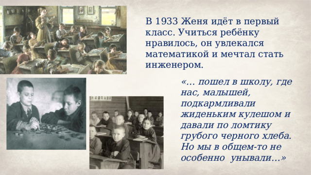 В 1933 Женя идёт в первый класс. Учиться ребёнку нравилось, он увлекался математикой и мечтал стать инженером. «… пошел в школу, где нас, малышей, подкармливали жиденьким кулешом и давали по ломтику грубого черного хлеба. Но мы в общем-то не особенно унывали…» 