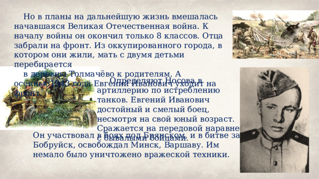Но в планы на дальнейшую жизнь вмешалась начавшаяся Великая Отечественная война. К началу войны он окончил только 8 классов. Отца забрали на фронт. Из оккупированного города, в котором они жили, мать с двумя детьми перебирается в деревню Толмачёво к родителям. А осеннью1943 года Евгений Иванович уходит на фронт.  Определяют Носова в артиллерию по истреблению танков. Евгений Иванович достойный и смелый боец, несмотря на свой юный возраст. Сражается на передовой наравне с бывалыми бойцами. Он участвовал в боях под Брянском, и в битве за Бобруйск, освобождал Минск, Варшаву. Им немало было уничтожено вражеской техники. 