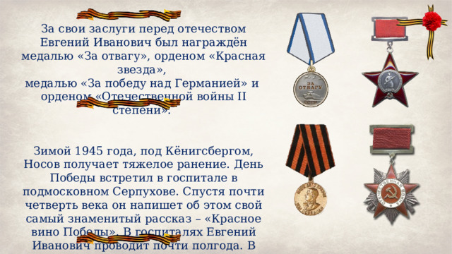 За свои заслуги перед отечеством Евгений Иванович был награждён медалью «За отвагу», орденом «Красная звезда», медалью «За победу над Германией» и орденом «Отечественной войны II степени». Зимой 1945 года, под Кёнигсбергом, Носов получает тяжелое ранение. День Победы встретил в госпитале в подмосковном Серпухове. Спустя почти четверть века он напишет об этом свой самый знаменитый рассказ – «Красное вино Победы». В госпиталях Евгений Иванович проводит почти полгода. В июне 1945 года его демобилизуют по инвалидности. 