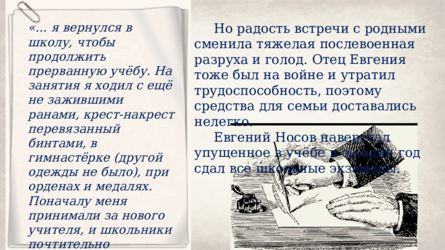 Но радость встречи с родными сменила тяжелая послевоенная разруха и голод. Отец Евгения тоже был на войне и утратил трудоспособность, поэтому средства для семьи доставались нелегко. «… я вернулся в школу, чтобы продолжить прерванную учёбу. На занятия я ходил с ещё не зажившими ранами, крест-накрест перевязанный бинтами, в гимнастёрке (другой одежды не было), при орденах и медалях. Поначалу меня принимали за нового учителя, и школьники почтительно здоровались со мной — ведь я был старше многих из них на целую войну». Евгений Носов наверстал упущенное в учёбе и за один год сдал все школьные экзамены. 