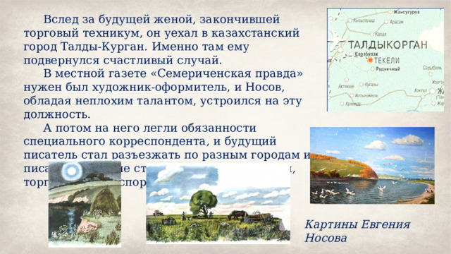 Вслед за будущей женой, закончившей торговый техникум, он уехал в казахстанский город Талды-Курган. Именно там ему подвернулся счастливый случай. В местной газете «Семериченская правда» нужен был художник-оформитель, и Носов, обладая неплохим талантом, устроился на эту должность. А потом на него легли обязанности специального корреспондента, и будущий писатель стал разъезжать по разным городам и писать новостные статьи о промышленности, торговле и транспорте. Картины Евгения Носова 