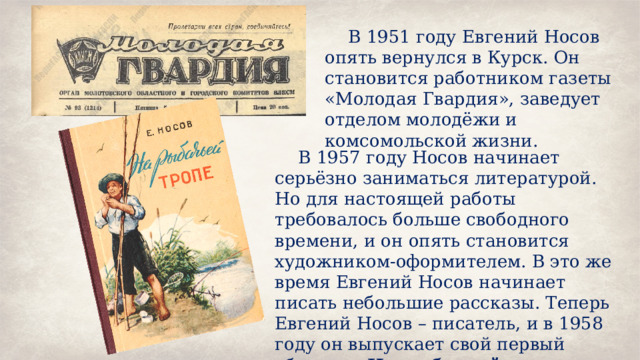 В 1951 году Евгений Носов опять вернулся в Курск. Он становится работником газеты «Молодая Гвардия», заведует отделом молодёжи и комсомольской жизни. В 1957 году Носов начинает серьёзно заниматься литературой. Но для настоящей работы требовалось больше свободного времени, и он опять становится художником-оформителем. В это же время Евгений Носов начинает писать небольшие рассказы. Теперь Евгений Носов – писатель, и в 1958 году он выпускает свой первый сборник «На рыбачьей тропе».  