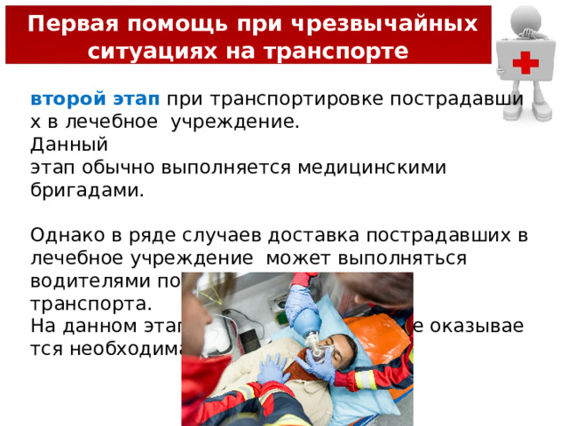  Первая помощь при чрезвычайных ситуациях на транспорте второй этап  при транспортировке пострадавших в лечебное  учреждение.   Данный  этап обычно выполняется медицинскими бригадами.  Однако в ряде случаев доставка пострадавших в лечебное учреждение может выполняться водителями попутного транспорта.  На данном этапе пострадавшим также оказывается необходимая помощь. 