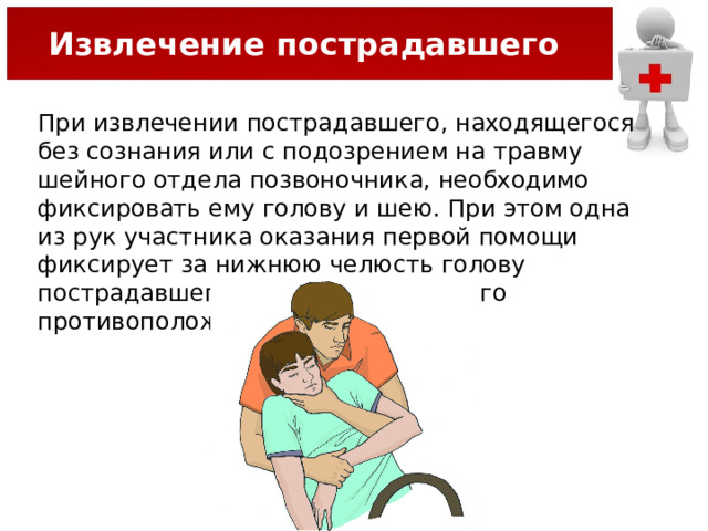 Извлечение пострадавшего При извлечении пострадавшего, находящегося без сознания или с подозрением на травму шейного отдела позвоночника, необходимо фиксировать ему голову и шею. При этом одна из рук участника оказания первой помощи фиксирует за нижнюю челюсть голову пострадавшего, а другая держит его противоположное предплечье.   