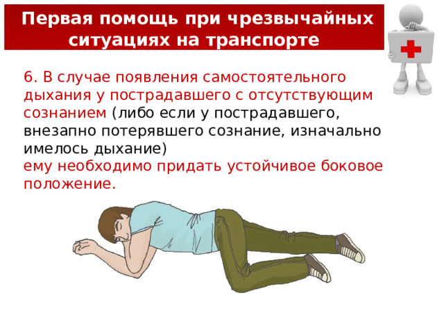  Первая помощь при чрезвычайных ситуациях на транспорте 6. В случае появления самостоятельного дыхания у пострадавшего с отсутствующим сознанием (либо если у пострадавшего, внезапно потерявшего сознание, изначально имелось дыхание) ему необходимо придать устойчивое боковое положение. 
