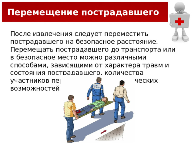 Перемещение пострадавшего После извлечения следует переместить пострадавшего на безопасное расстояние. Перемещать пострадавшего до транспорта или в безопасное место можно различными способами, зависящими от характера травм и состояния пострадавшего, количества участников перемещения и их физических возможностей. 