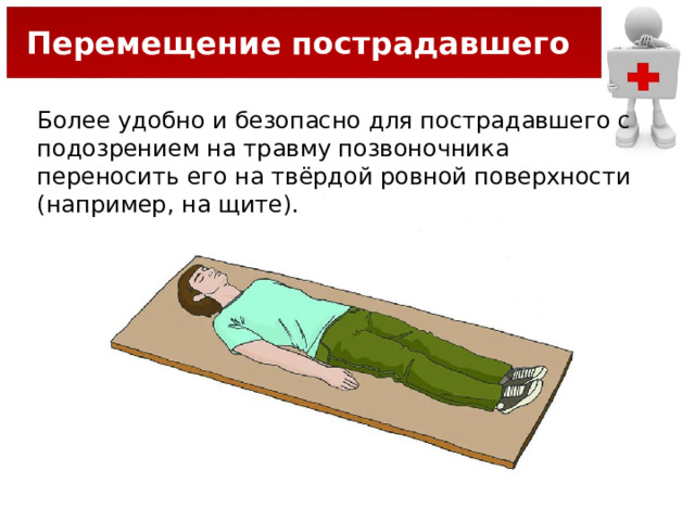 Перемещение пострадавшего Более удобно и безопасно для пострадавшего с подозрением на травму позвоночника переносить его на твёрдой ровной поверхности (например, на щите). 