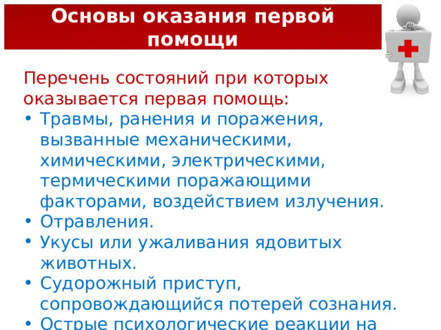Основы оказания первой помощи Перечень состояний при которых оказывается первая помощь: Травмы, ранения и поражения, вызванные механическими, химическими, электрическими, термическими поражающими факторами, воздействием излучения. Отравления. Укусы или ужаливания ядовитых животных. Судорожный приступ, сопровождающийся потерей сознания. Острые психологические реакции на стресс. 