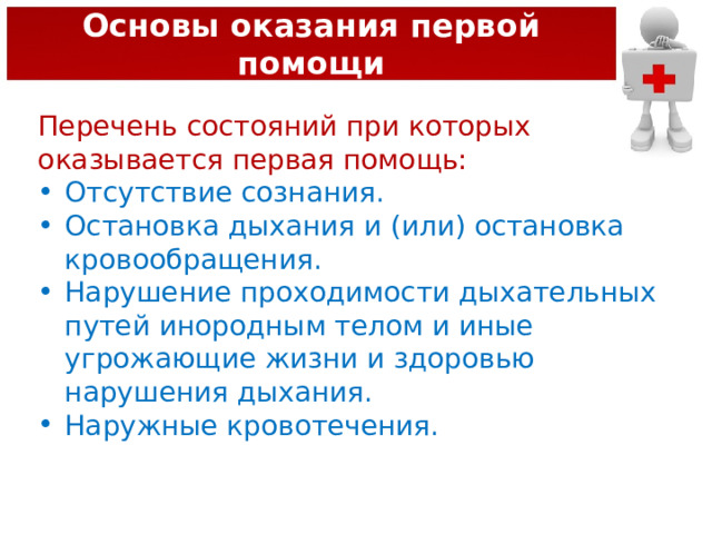 Основы оказания первой помощи Перечень состояний при которых оказывается первая помощь: Отсутствие сознания. Остановка дыхания и (или) остановка кровообращения. Нарушение проходимости дыхательных путей инородным телом и иные угрожающие жизни и здоровью нарушения дыхания. Наружные кровотечения. 