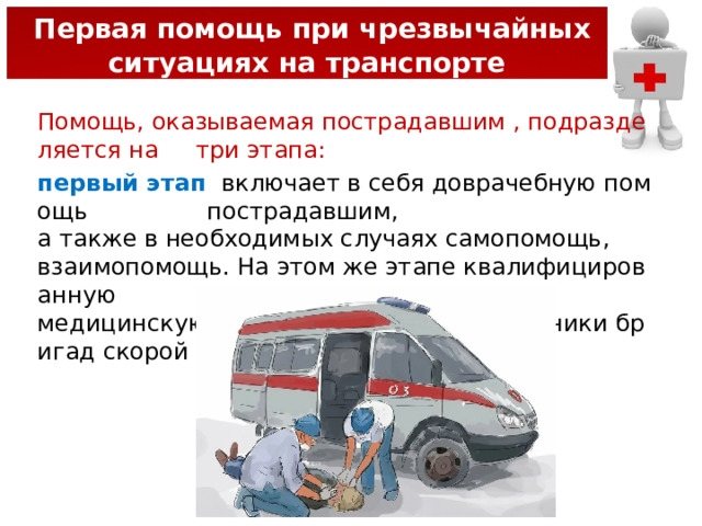  Первая помощь при чрезвычайных ситуациях на транспорте Помощь, оказываемая пострадавшим , подразделяется на  три этапа: первый этап   включает в себя доврачебную помощь  пострадавшим,  а также в необходимых случаях самопомощь, взаимопомощь. На этом же этапе квалифицированную  медицинскую помощь оказывают сотрудники бригад скорой помощи и МЧС. 