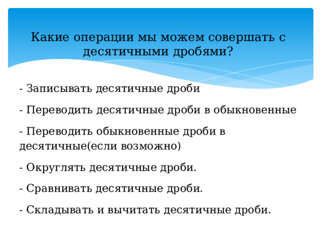 Какие операции мы можем совершать с десятичными дробями?   - Записывать десятичные дроби - Переводить десятичные дроби в обыкновенные - Переводить обыкновенные дроби в десятичные(если возможно) - Округлять десятичные дроби. - Сравнивать десятичные дроби. - Складывать и вычитать десятичные дроби. 