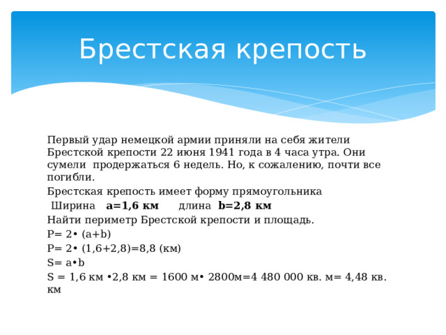 Брестская крепость Первый удар немецкой армии приняли на себя жители Брестской крепости 22 июня 1941 года в 4 часа утра. Они сумели продержаться 6 недель. Но, к сожалению, почти все погибли. Брестская крепость имеет форму прямоугольника  Ширина а=1,6 км длина b=2,8 км Найти периметр Брестской крепости и площадь. Р= 2• (а+b) Р= 2• (1,6+2,8)=8,8 (км) S= a•b S = 1,6 км •2,8 км = 1600 м• 2800м=4 480 000 кв. м= 4,48 кв. км 