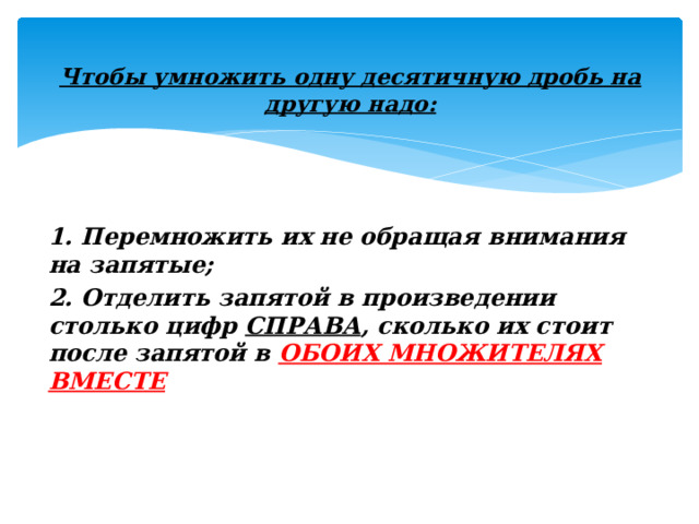 Чтобы умножить одну десятичную дробь на другую надо:   1. Перемножить их не обращая внимания на запятые; 2. Отделить запятой в произведении столько цифр  СПРАВА , сколько их стоит после запятой в  ОБОИХ МНОЖИТЕЛЯХ ВМЕСТЕ 