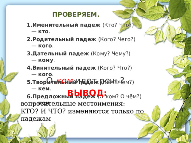 ПРОВЕРЯЕМ. Именительный падеж  (Кто? Что?) —  кто .  Родительный падеж  (Кого? Чего?) —  кого .  Дательный падеж  (Кому? Чему?) —  кому .  Винительный падеж  (Кого? Что?) —  кого .  Творительный падеж  (Кем? Чем?) —  кем .  Предложный падеж  (О ком? О чём?) —  ком О ком идет речь? ВЫВОД: вопросительные местоимения: КТО? И ЧТО? изменяются только по падежам 