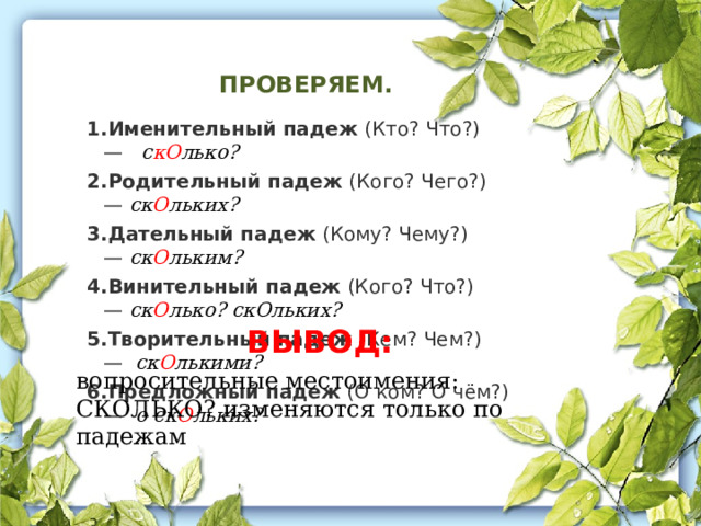ПРОВЕРЯЕМ. Именительный падеж  (Кто? Что?) —    с кО лько? Родительный падеж  (Кого? Чего?) —  ск О льких? Дательный падеж  (Кому? Чему?) —  ск О льким? Винительный падеж  (Кого? Что?) —  ск О лько? скОльких? Творительный падеж  (Кем? Чем?) —   ск О лькими? Предложный падеж  (О ком? О чём?) —   о ск О льких? ВЫВОД: вопросительные местоимения: СКОЛЬКО? изменяются только по падежам 